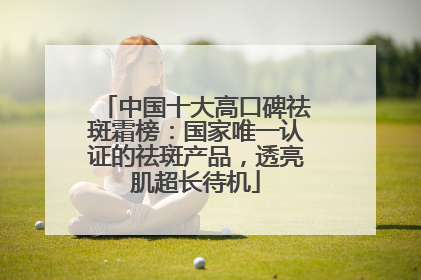 中国十大高口碑祛斑霜榜：国家唯一认证的祛斑产品，透亮肌超长待机