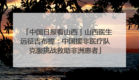 中国日报看山西｜山西医生远征吉布提：中国援非医疗队克服挑战救助非洲患者