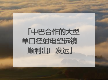 中巴合作的大型单口径射电望远镜顺利出厂发运