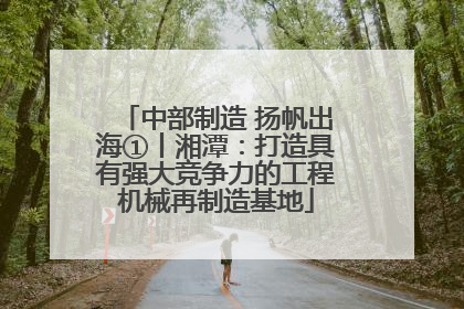 中部制造 扬帆出海①丨湘潭：打造具有强大竞争力的工程机械再制造基地