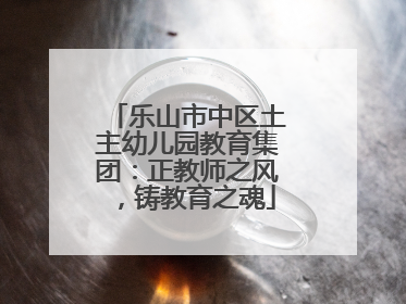 乐山市中区土主幼儿园教育集团：正教师之风，铸教育之魂