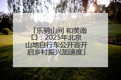 乐骑山间 和美南口：2025年北京山地自行车公开赛开启乡村振兴加速度