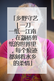 乡野守艺 | 一刀一纸一江南，在颛桥剪纸的世界里，每个痕迹都刻着水乡的柔情