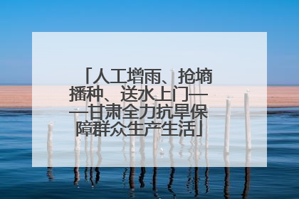人工增雨、抢墒播种、送水上门——甘肃全力抗旱保障群众生产生活
