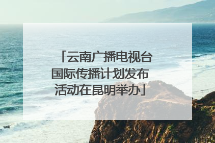 云南广播电视台国际传播计划发布活动在昆明举办