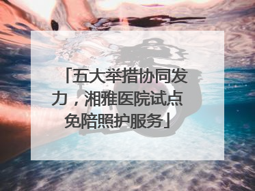 五大举措协同发力，湘雅医院试点免陪照护服务