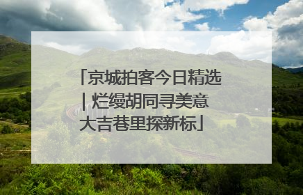 京城拍客今日精选｜烂缦胡同寻美意 大吉巷里探新标
