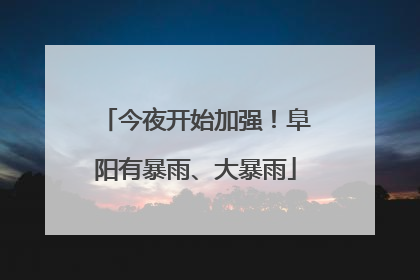 今夜开始加强！阜阳有暴雨、大暴雨