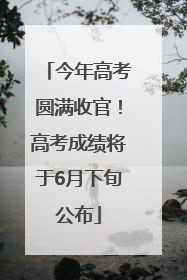 今年高考圆满收官！高考成绩将于6月下旬公布