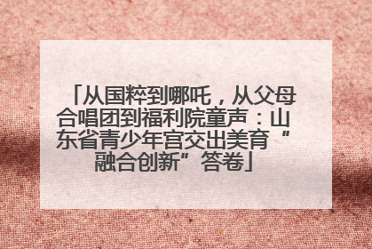 从国粹到哪吒，从父母合唱团到福利院童声：山东省青少年宫交出美育“融合创新”答卷