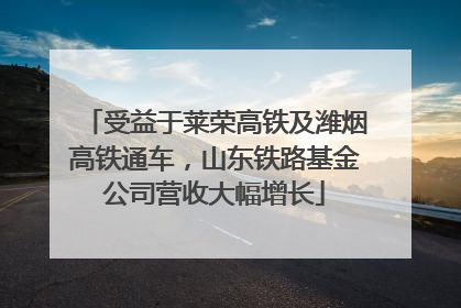 受益于莱荣高铁及潍烟高铁通车，山东铁路基金公司营收大幅增长