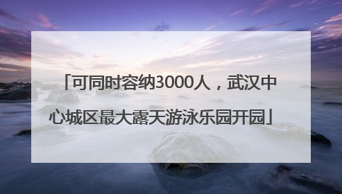 可同时容纳3000人，武汉中心城区最大露天游泳乐园开园