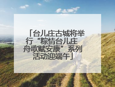 台儿庄古城将举行“粽情台儿庄 舟歌赋安康”系列活动迎端午