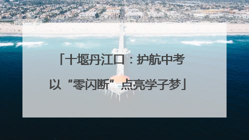 十堰丹江口：护航中考 以“零闪断”点亮学子梦