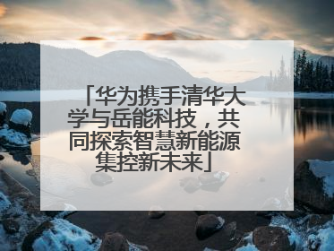 华为携手清华大学与岳能科技，共同探索智慧新能源集控新未来