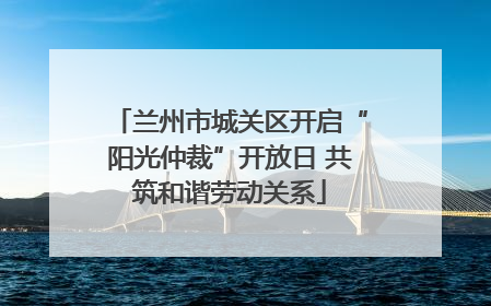 兰州市城关区开启“阳光仲裁”开放日 共筑和谐劳动关系