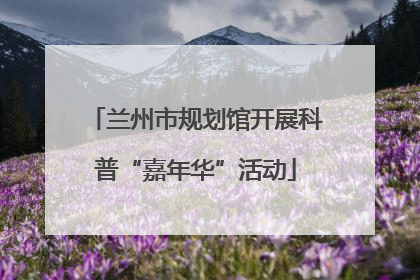 兰州市规划馆开展科普“嘉年华”活动