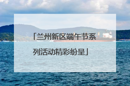 兰州新区端午节系列活动精彩纷呈