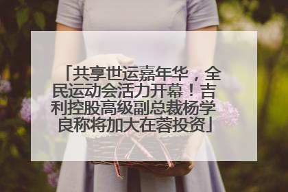 共享世运嘉年华，全民运动会活力开幕！吉利控股高级副总裁杨学良称将加大在蓉投资