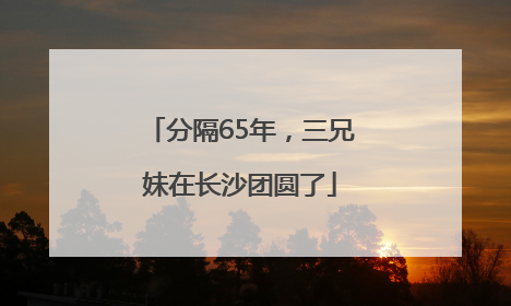 分隔65年，三兄妹在长沙团圆了