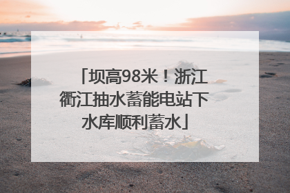 坝高98米！浙江衢江抽水蓄能电站下水库顺利蓄水