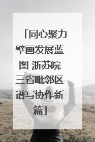 同心聚力擘画发展蓝图 浙苏皖三省毗邻区谱写协作新篇