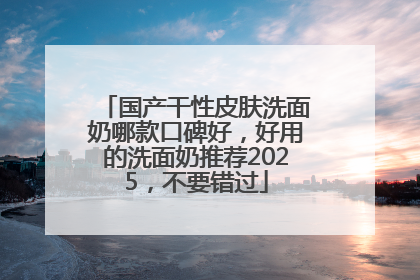 国产干性皮肤洗面奶哪款口碑好，好用的洗面奶推荐2025，不要错过