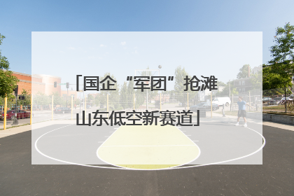 国企“军团”抢滩山东低空新赛道