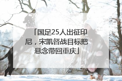 国足25人出征印尼，宋凯督战目标把悬念带回重庆