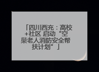 四川西充：高校+社区 启动“空巢老人消防安全帮扶计划”