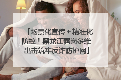 场景化宣传＋精准化防控！黑龙江鹤岗多维出击筑牢反诈防护网