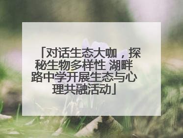 对话生态大咖，探秘生物多样性 湖畔路中学开展生态与心理共融活动
