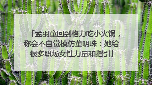 孟羽童回到格力吃小火锅，称会不自觉模仿董明珠：她给很多职场女性力量和指引