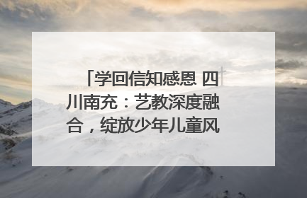 学回信知感恩 四川南充：艺教深度融合，绽放少年儿童风采｜您牵挂的四川