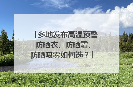 多地发布高温预警 防晒衣、防晒霜、防晒喷雾如何选？