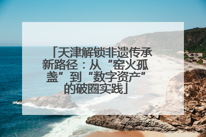 天津解锁非遗传承新路径：从“窑火孤盏”到“数字资产”的破圈实践