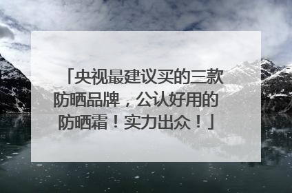 央视最建议买的三款防晒品牌，公认好用的防晒霜！实力出众！