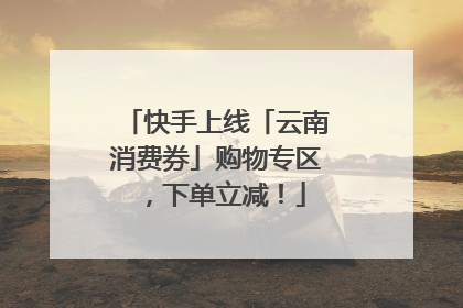 快手上线「云南消费券」购物专区，下单立减！