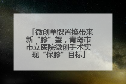 微创单髁置换带来新“膝”望，青岛市市立医院微创手术实现“保膝”目标