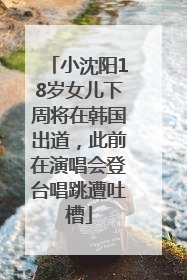 小沈阳18岁女儿下周将在韩国出道，此前在演唱会登台唱跳遭吐槽