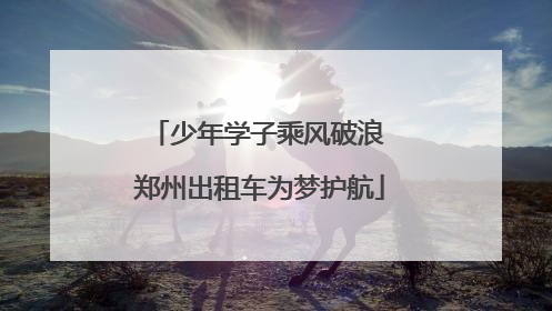少年学子乘风破浪 郑州出租车为梦护航