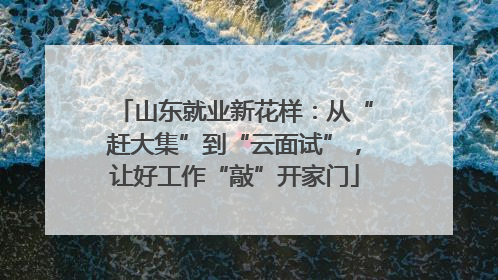 山东就业新花样：从“赶大集”到“云面试”，让好工作“敲”开家门