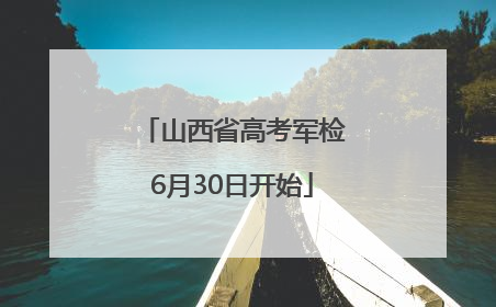 山西省高考军检6月30日开始