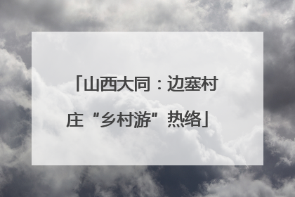 山西大同：边塞村庄“乡村游”热络