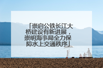 崇启公铁长江大桥建设有新进展，崇明海事局全力保障水上交通秩序