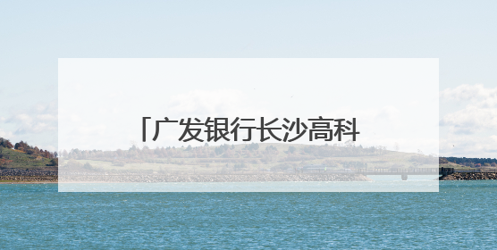 广发银行长沙高科支行开展“金融知识万里行”活动