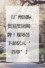 广州国际贸易集团揭牌！现场签下超亿元“首单”