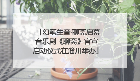 幻笔生音·聊斋启幕 音乐剧《聊斋》官宣启动仪式在淄川举办