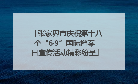 张家界市庆祝第十八个“6·9”国际档案日宣传活动精彩纷呈