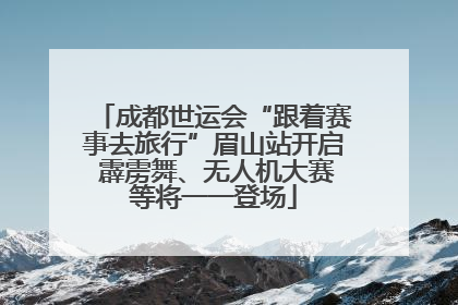 成都世运会“跟着赛事去旅行”眉山站开启 霹雳舞、无人机大赛等将一一登场